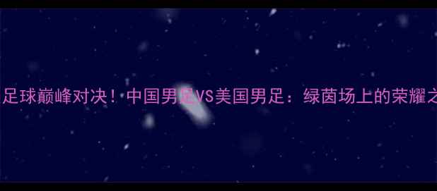 图片 🔥中美足球巅峰对决！中国男足VS美国男足：绿茵场上的荣耀之战🔥1
