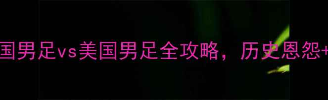 图片 🔥中美足球巅峰对决！中国男足vs美国男足全攻略，历史恩怨+战术+观赛指南🇨🇳🇺🇸2
