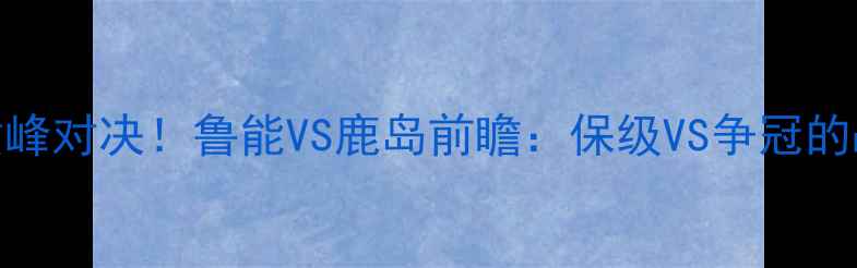 图片 🔥中超J联巅峰对决！鲁能VS鹿岛前瞻：保级VS争冠的战术博弈全2