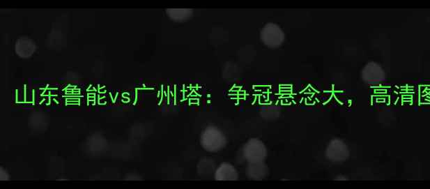 图片 🔥中超焦点战！山东鲁能vs广州塔：争冠悬念大，高清图集+战术全🏆1