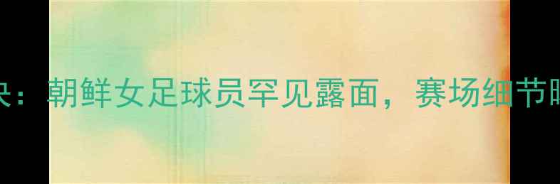 图片 🔥中韩女足世纪对决：朝鲜女足球员罕见露面，赛场细节曝光！深度三大看点