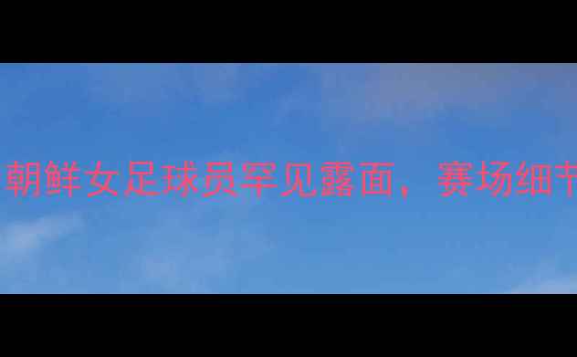 图片 🔥中韩女足世纪对决：朝鲜女足球员罕见露面，赛场细节曝光！深度三大看点1