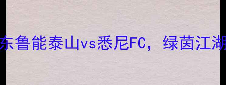 图片 🔥亚冠焦点战：山东鲁能泰山vs悉尼FC，绿茵江湖巅峰对决，必看！