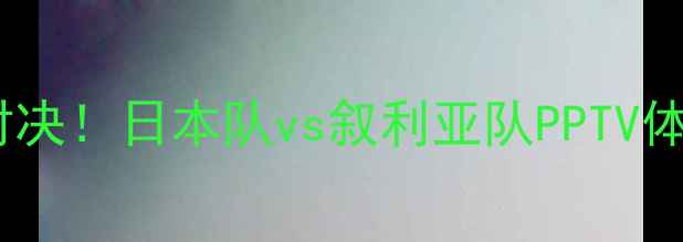 图片 🔥亚洲杯巅峰对决！日本队vs叙利亚队PPTV体育直播指南🔥2