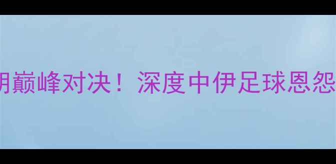 图片 🔥亚锦赛中国VS伊朗巅峰对决！深度中伊足球恩怨情仇与战术博弈🏆1