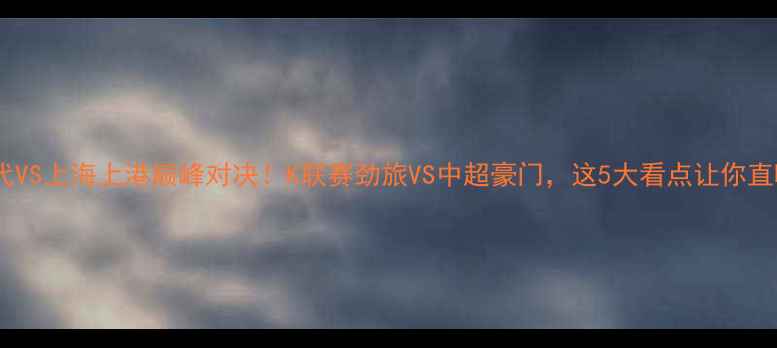 图片 🔥全北现代VS上海上港巅峰对决！K联赛劲旅VS中超豪门，这5大看点让你直呼过瘾！2