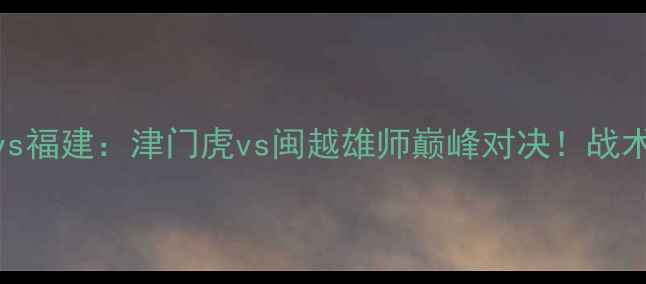 图片 🔥全运会男足预选赛天津vs福建：津门虎vs闽越雄师巅峰对决！战术拆解+高光时刻全回顾✨1