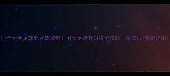 图片 🔥全运会足球混合战爆燃！男女足跨界对决全攻略｜冷知识+观赛指南1