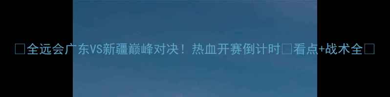 图片 🔥全远会广东VS新疆巅峰对决！热血开赛倒计时🔥看点+战术全🏆