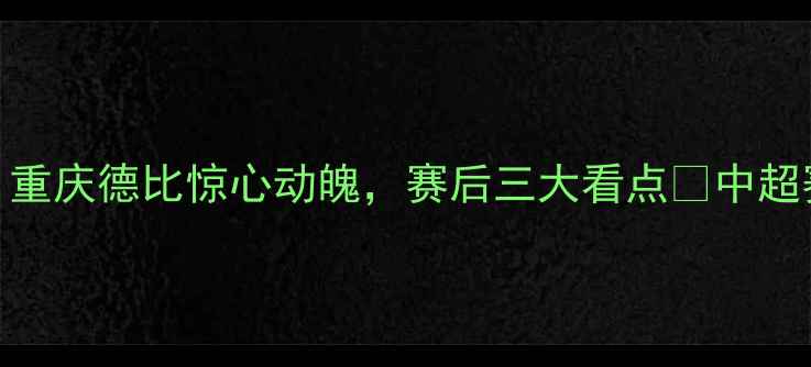 图片 🔥力帆2-1绝杀绿城！重庆德比惊心动魄，赛后三大看点📌中超赛事重庆德比力帆队2