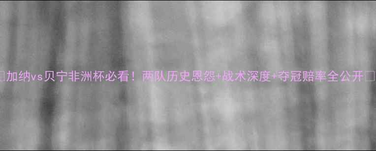 图片 🔥加纳vs贝宁非洲杯必看！两队历史恩怨+战术深度+夺冠赔率全公开🔥1