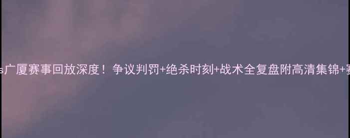 图片 🔥北京vs广厦赛事回放深度！争议判罚+绝杀时刻+战术全复盘附高清集锦+赛后数据