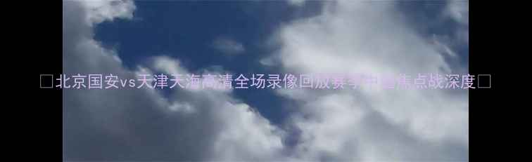图片 🔥北京国安vs天津天海高清全场录像回放赛季中超焦点战深度🔥