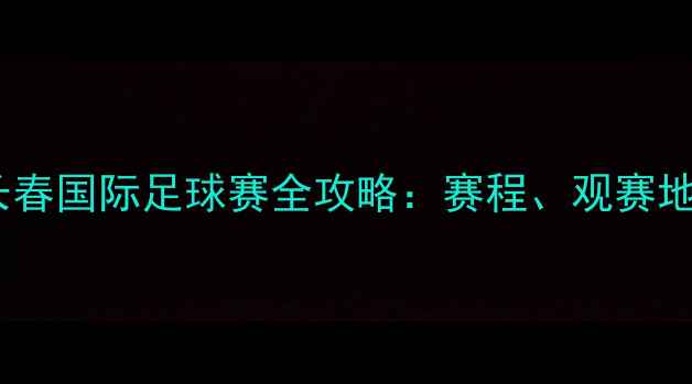 图片 🔥吉林足球盛宴长春国际足球赛全攻略：赛程、观赛地点、交通指南✨2