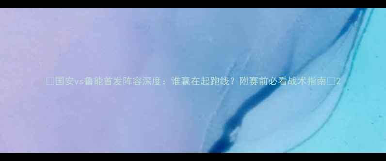 图片 🔥国安vs鲁能首发阵容深度：谁赢在起跑线？附赛前必看战术指南🔥2