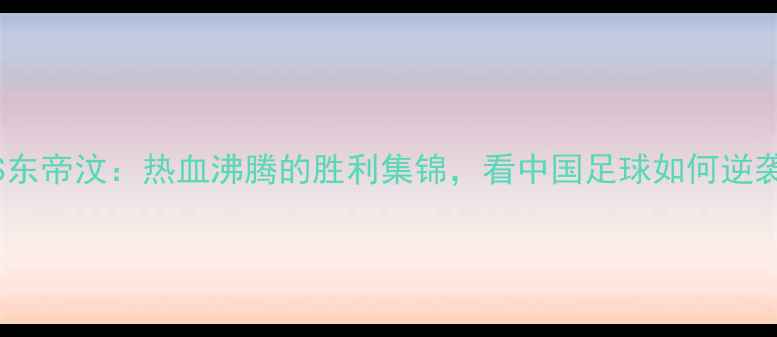 图片 🔥国足VS东帝汶：热血沸腾的胜利集锦，看中国足球如何逆袭！🇨🇳2