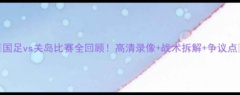 图片 🔥国足vs关岛比赛全回顾！高清录像+战术拆解+争议点🔥