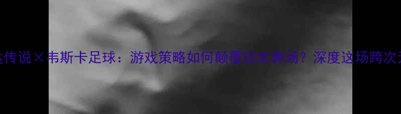图片 🔥塞尔达传说×韦斯卡足球：游戏策略如何颠覆现实赛场？深度这场跨次元对决！