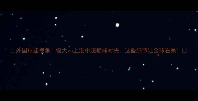 图片 🔥外国球迷视角！恒大vs上港中超巅峰对决，这些细节让全球看呆！🔥