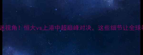 图片 🔥外国球迷视角！恒大vs上港中超巅峰对决，这些细节让全球看呆！🔥1