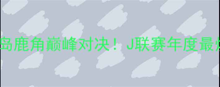 图片 🔥大板樱花VS鹿岛鹿角巅峰对决！J联赛年度最燃战役全攻略🏆2