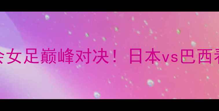 图片 🔥大运会女足巅峰对决！日本vs巴西看点全🔥