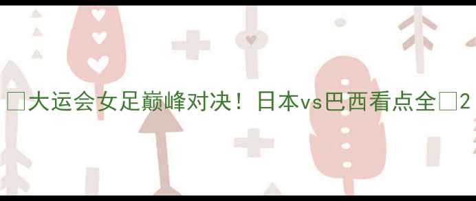图片 🔥大运会女足巅峰对决！日本vs巴西看点全🔥2