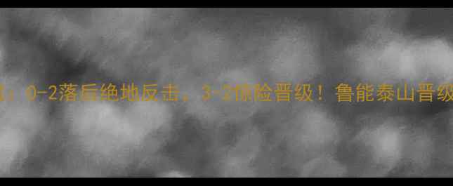 图片 🔥山东泰山亚冠生死战：0-2落后绝地反击，3-2惊险晋级！鲁能泰山晋级背后的战术与精神力1