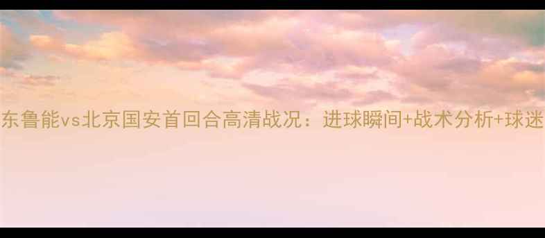 图片 🔥山东鲁能vs北京国安首回合高清战况：进球瞬间+战术分析+球迷热议