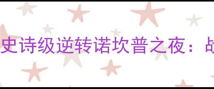 图片 🔥巴萨3-1巴黎圣日耳曼史诗级逆转诺坎普之夜：战术博弈与足球奇迹全🔥