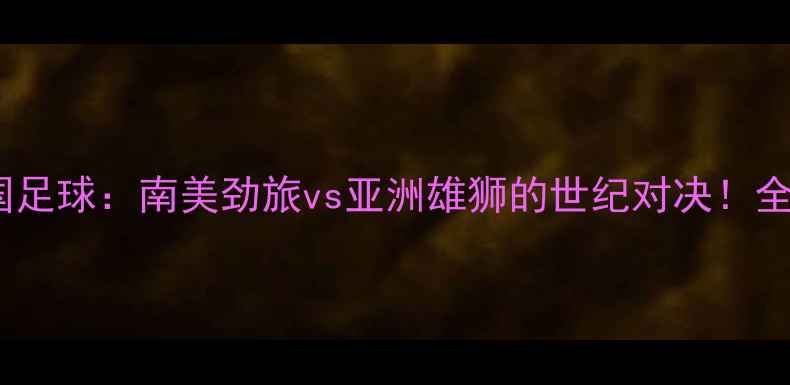 图片 🔥巴西vs中国足球：南美劲旅vs亚洲雄狮的世纪对决！全网首发深度1