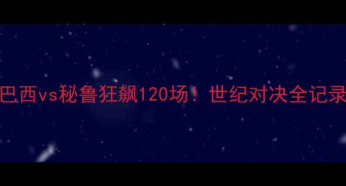 图片 🔥巴西vs秘鲁狂飙120场！世纪对决全记录🔥