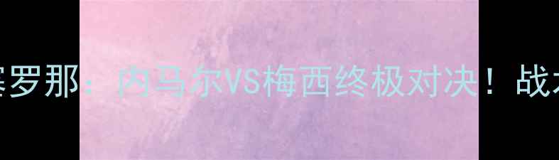 图片 🔥巴黎圣日耳曼VS巴塞罗那：内马尔VS梅西终极对决！战术+历史交锋全回顾🔥1