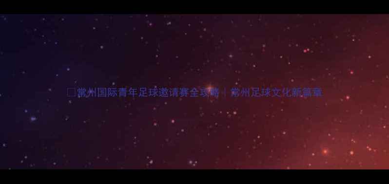 图片 🔥常州国际青年足球邀请赛全攻略｜常州足球文化新篇章