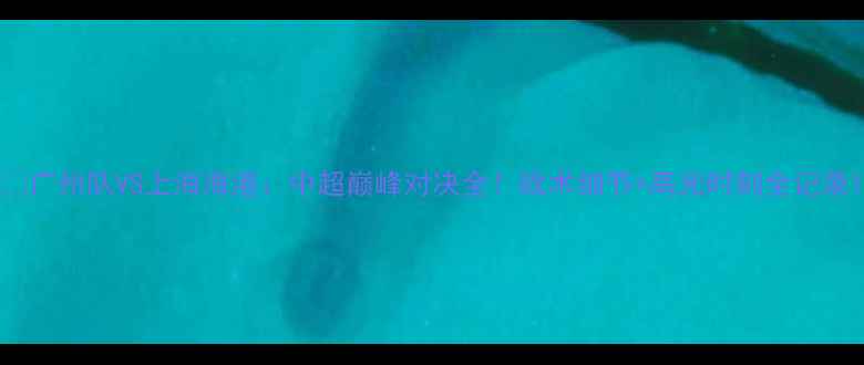 图片 🔥广州队VS上海海港：中超巅峰对决全！战术细节+高光时刻全记录1