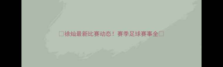 图片 🔥徐灿最新比赛动态！赛季足球赛事全🏆