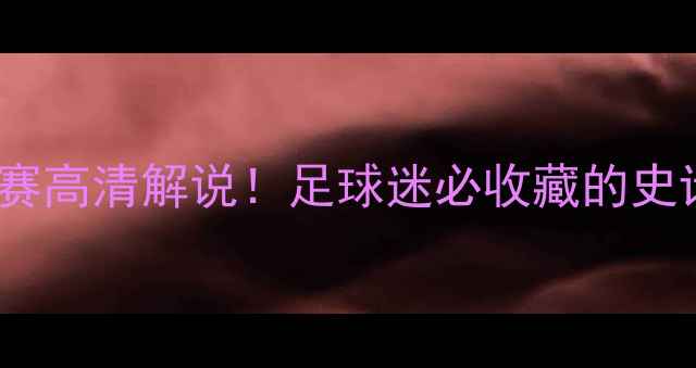 图片 🔥必看世界足坛10大经典比赛高清解说！足球迷必收藏的史诗级对决（附观看链接）💥1