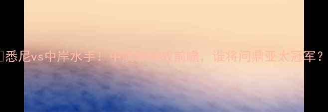图片 🔥悉尼vs中岸水手！中澳焦点战前瞻，谁将问鼎亚太冠军？2