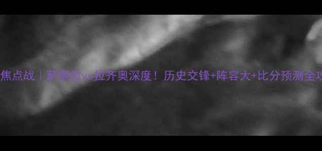 图片 🔥意甲焦点战｜萨索拉vs拉齐奥深度！历史交锋+阵容大+比分预测全攻略🔥1