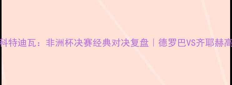 图片 🔥摩洛哥VS科特迪瓦：非洲杯决赛经典对决复盘｜德罗巴VS齐耶赫高光全记录💥