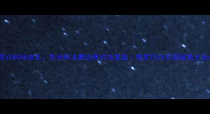 图片 🔥摩洛哥VS科特迪瓦：非洲杯决赛经典对决复盘｜德罗巴VS齐耶赫高光全记录💥1
