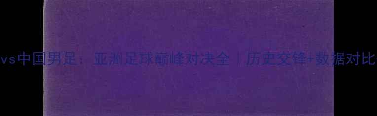 图片 🔥日本男足vs中国男足：亚洲足球巅峰对决全｜历史交锋+数据对比+未来展望2