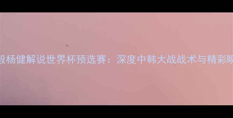 图片 🔥杨毅杨健解说世界杯预选赛：深度中韩大战战术与精彩瞬间🔥