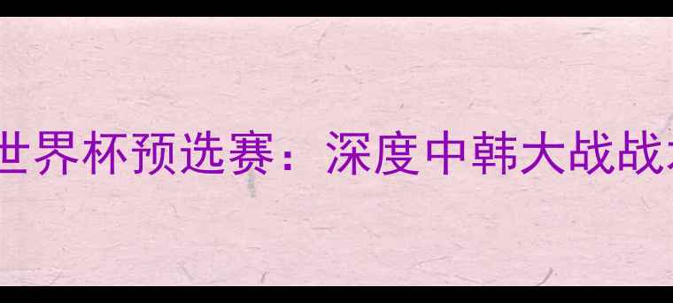 图片 🔥杨毅杨健解说世界杯预选赛：深度中韩大战战术与精彩瞬间🔥2