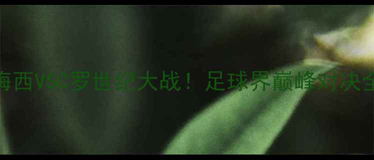 图片 🔥梅西VSC罗世纪大战！足球界巅峰对决全🔥