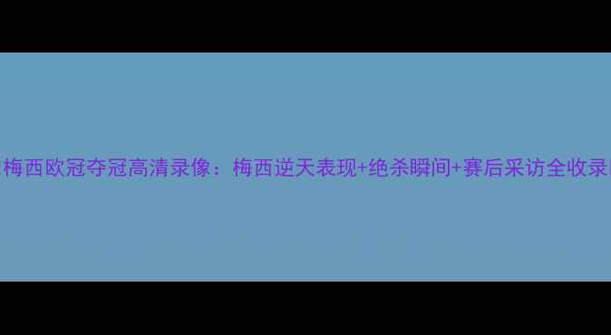图片 🔥梅西欧冠夺冠高清录像：梅西逆天表现+绝杀瞬间+赛后采访全收录🔥