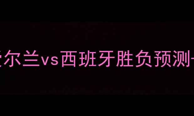 图片 🔥欧洲杯预选赛焦点战！爱尔兰vs西班牙胜负预测+战术深度（附投注建议）1