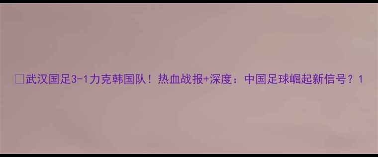 图片 🔥武汉国足3-1力克韩国队！热血战报+深度：中国足球崛起新信号？1