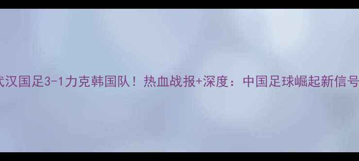 图片 🔥武汉国足3-1力克韩国队！热血战报+深度：中国足球崛起新信号？2