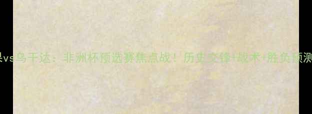 图片 🔥民刚果vs乌干达：非洲杯预选赛焦点战！历史交锋+战术+胜负预测全攻略1